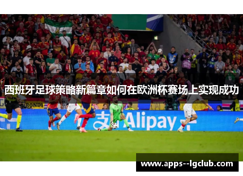 西班牙足球策略新篇章如何在欧洲杯赛场上实现成功