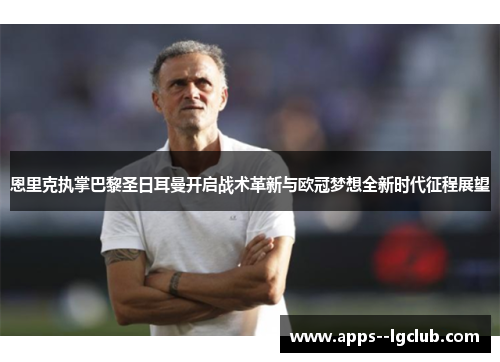 恩里克执掌巴黎圣日耳曼开启战术革新与欧冠梦想全新时代征程展望