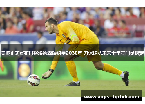 曼城正式宣布门将埃德森续约至2030年 力保球队未来十年守门员稳定