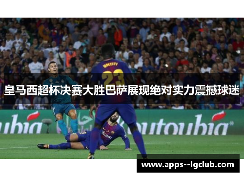 皇马西超杯决赛大胜巴萨展现绝对实力震撼球迷