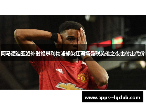 阿马德迪亚洛补时绝杀利物浦却染红离场曼联英雄之夜也付出代价