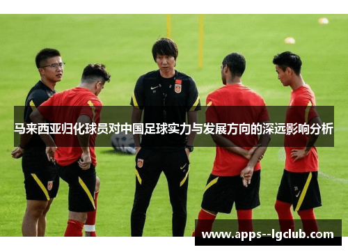 马来西亚归化球员对中国足球实力与发展方向的深远影响分析