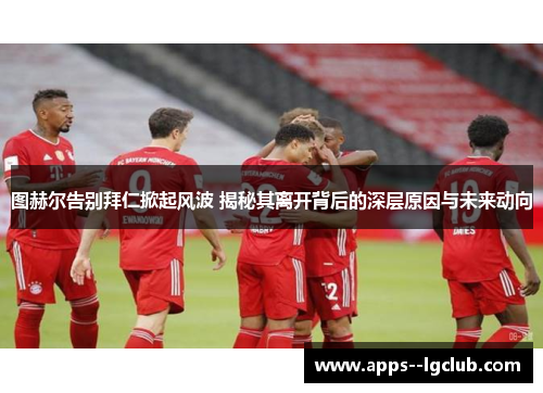 图赫尔告别拜仁掀起风波 揭秘其离开背后的深层原因与未来动向