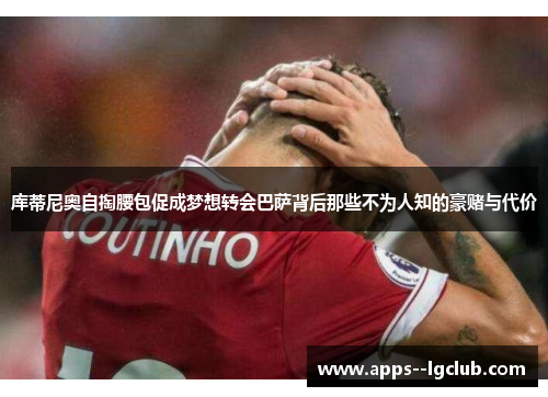 库蒂尼奥自掏腰包促成梦想转会巴萨背后那些不为人知的豪赌与代价