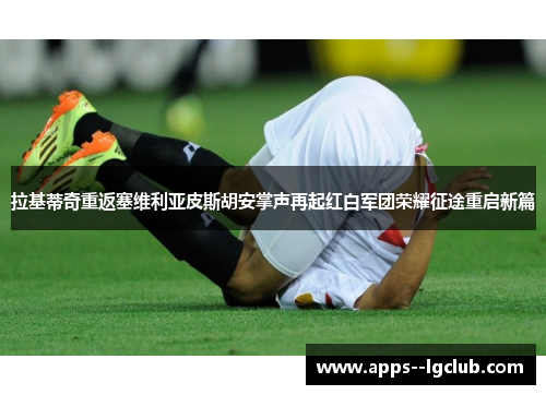 拉基蒂奇重返塞维利亚皮斯胡安掌声再起红白军团荣耀征途重启新篇